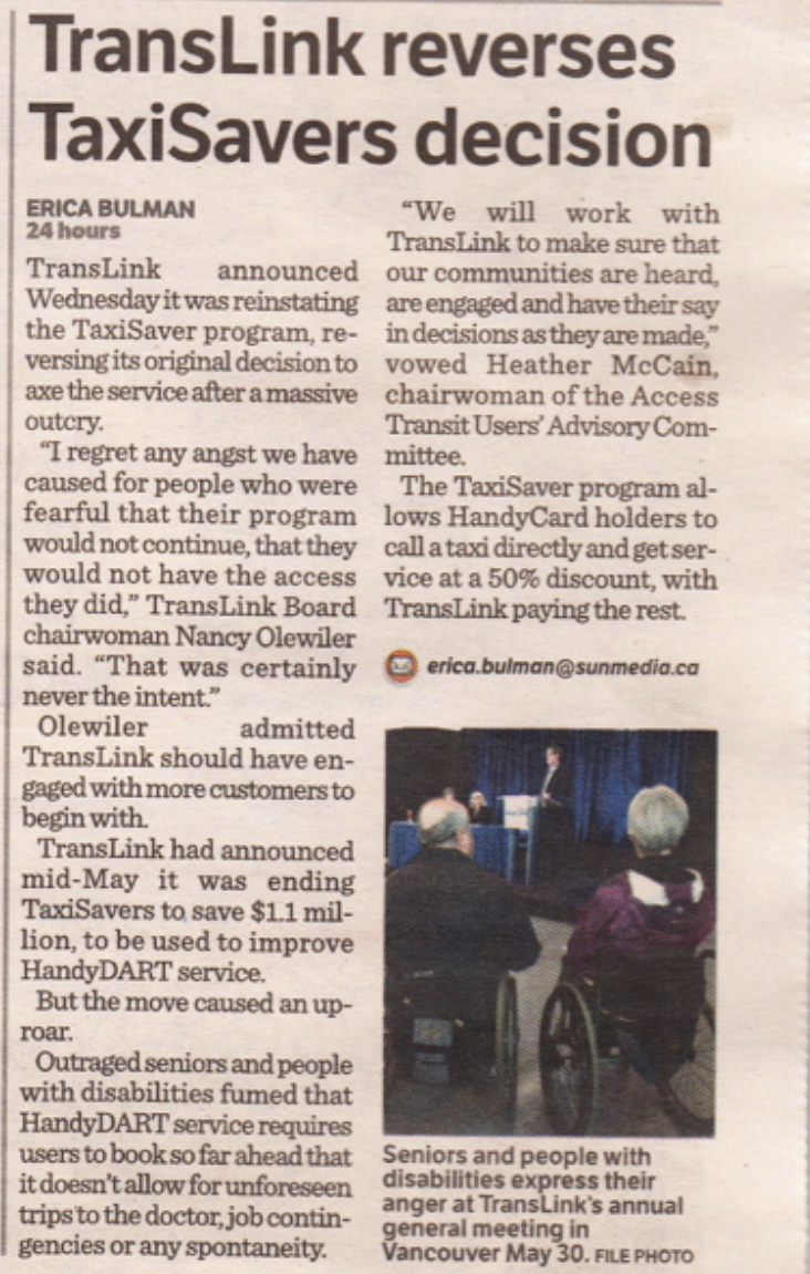 TransLink reverses TaxiSavers decision ERICA BULMAN TransLink announced Wednesday it was reinstating the TaxiSaver program, reversing its original decision to axe the service after a massive outcry. "I regret any angst we have caused for people who were fearful that their program would not continue, that they would not have the access they did," TransLink Board chairwoman Nancy Olewiler said. "That was certainly never the intent." Olewiler admitted TransLink should have engaged with more customers to begin with. TransLink had announced mid-May it was ending TaxiSavers to save $1.1 mil-lion, to be used to improve HandyDART service. But the move caused an up-roar. Outraged seniors and people with disabilities fumed that HandyDART service requires users to book so far ahead that it doesn't allow for unforeseen trips to the doctor, job contingencies or any spontaneity. "We will work with TransLink to make sure that our communities are heard, are engaged and have their say in decisions as they are made, vowed Heather McCain, chairwoman of the Access Transit Users' Advisory Com-mittee. The TaxiSaver program allows HandyCard holders to call a taxi directly and get service at a 50% discount, with TransLink paying the rest. Seniors and people with disabilities express their anger at TransLink's annual general meeting in Vancouver May 30.